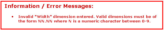 Text Box: Information / Error Messages:   &bull;	Invalid 'Width' dimension entered. Valid dimensions must be of the form NN.NN where N is a numeric character between 0-9.     