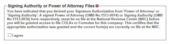 If you are registering for the first time as a Submitter on behalf of a beverage company, unless you are an owner, you must acknowledge you have a valid Signing Authority or Power of Attorney form on file at TTB’s National Revenue Center for this permit by selecting the “I agree” checkbox. If this is not already on file with us, you must ask an authorized person at the company to file a TTB permit amendment to get one on file for you before proceeding with your registration request.